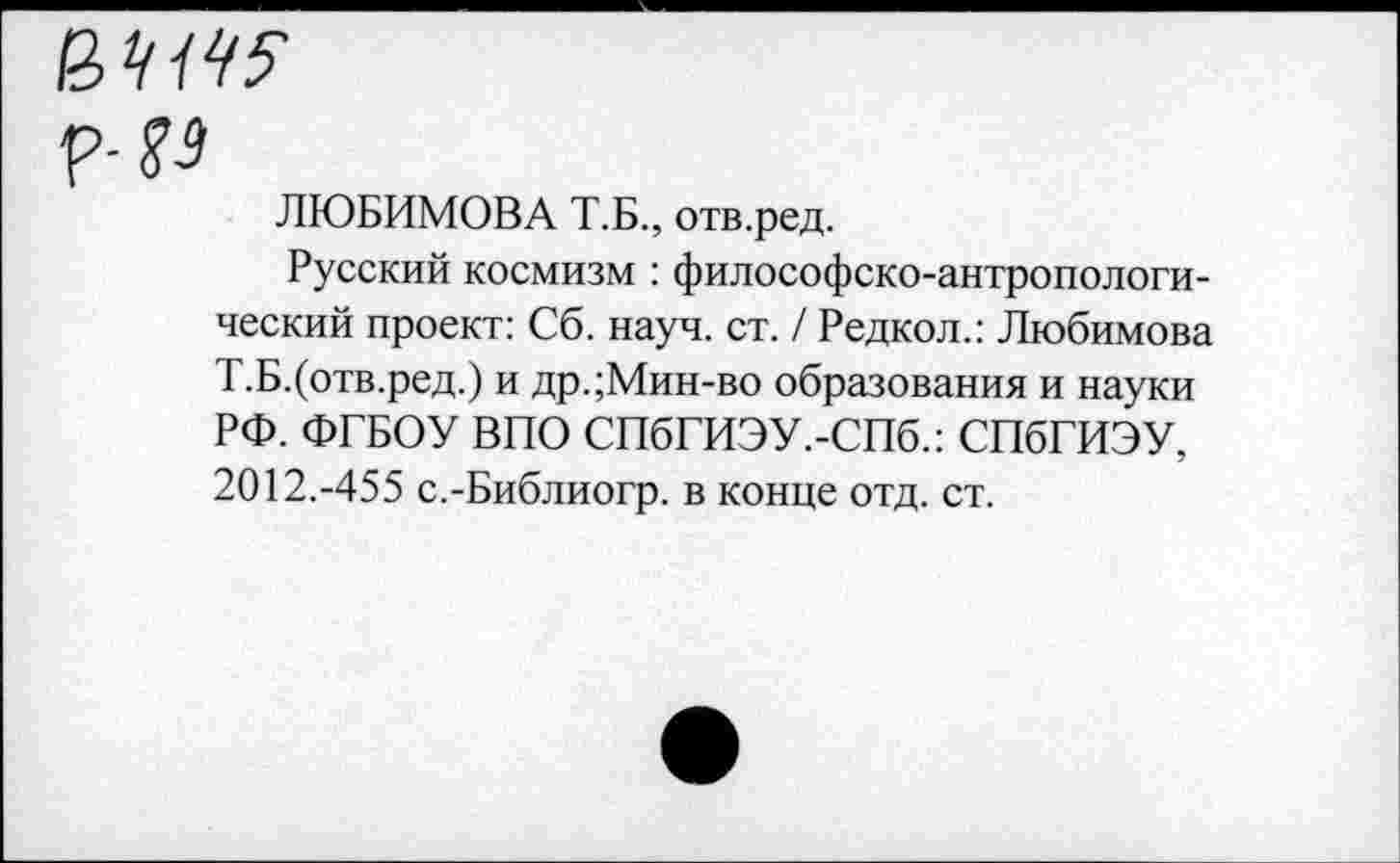 ﻿р- %з
ЛЮБИМОВА Т.Б., отв.ред.
Русский космизм : философско-антропологический проект: Сб. науч. ст. / Редкол.: Любимова Т.Б.(отв.ред.) и др.;Мин-во образования и науки РФ. ФГБОУ ВПО СПбГИЭУ.-СПб.: СПбГИЭУ, 2012.-455 с.-Библиогр. в конце отд. ст.